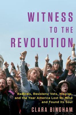 Witness to the Revolution: Radicals, Resisters, Vets, Hippies, and the Year America Lost Its Mind and Found Its Soul by Clara Bingham