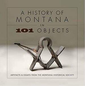 History of Montana in 101 Objects: Artifacts & Essays from the Montana Historical Society by Montana Historical Society, Tom Ferris