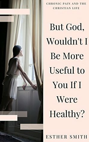 But God, Wouldn't I Be More Useful to You If I Were Healthy? (Chronic Pain and the Christian Life) by Esther Smith