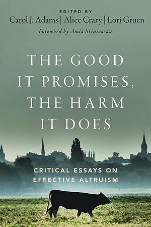 The Good It Promises, the Harm It Does: Critical Essays on Effective Altruism by Carol J Adams, Lori Gruen, Alice Crary