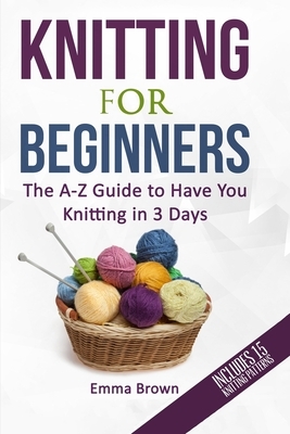 Knitting For Beginners: The A-Z Guide to Have You Knitting in 3 Days (Includes 15 Knitting Patterns) by Emma Brown