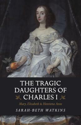 The Tragic Daughters of Charles I: Mary, Elizabeth & Henrietta Anne by Sarah-Beth Watkins