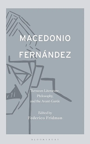 Macedonio Fernández: Between Literature, Philosophy, and the Avant-Garde by Federico Fridman, Macedonio Fernández