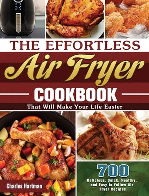 The Effortless Air Fryer Cookbook: 700 Delicious, Quick, Healthy, and Easy to Follow Air Fryer Recipes That Will Make Your Life Easier by Charles Hartman