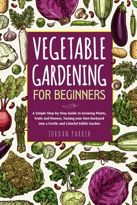 Vegetable Gardening for Beginners: A Simple Step-by-Step Guide to Growing Plants, Fruits and Flowers, Turning your Own Backyard into a Fertile and Col by Jordan Parker