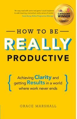 How to Be Really Productive: Achieving Clarity and Getting Results in a World Where Work Never Ends by Grace Marshall