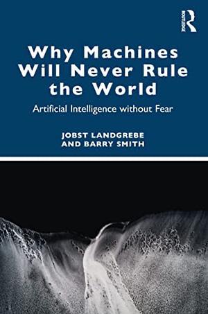 Why Machines Will Never Rule the World: Artificial Intelligence without Fear by Jobst Landgrebe