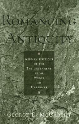 Romancing Antiquity: German Critique of the Enlightenment from Weber to Habermas by George E. McCarthy