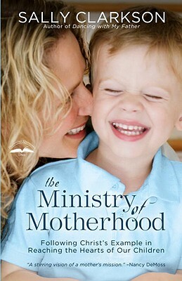 The Ministry of Motherhood: Following Christ's Example in Reaching the Hearts of Our Children by Sally Clarkson