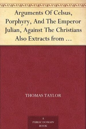 Arguments of Celsus, Porphyry and the Emperor Julian Against the Christians Also Extracts from Diodorus Siculus, Josephus and Tacitus Relating to the Jews Together with an Appendix by Thomas Taylor, Julian, Celsus, Porphyry