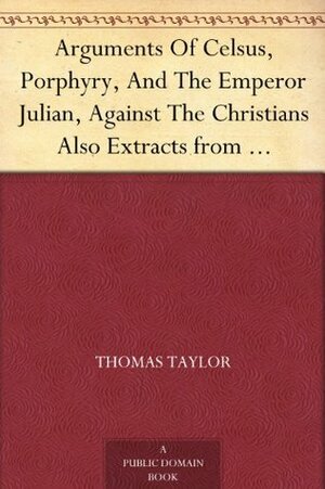 Arguments of Celsus, Porphyry and the Emperor Julian Against the Christians Also Extracts from Diodorus Siculus, Josephus and Tacitus Relating to the Jews Together with an Appendix by Thomas Taylor, Porphyry, Celsus, Julian