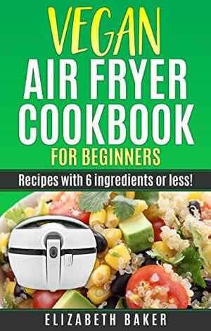 Vegan Air Fryer Cookbook for Beginners: Recipes with 6 ingredients or less! by Elizabeth Baker