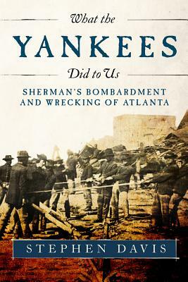 What the Yankees Did to Us: Sherman's Bombardment and Wrecking of Atlanta by Stephen Davis