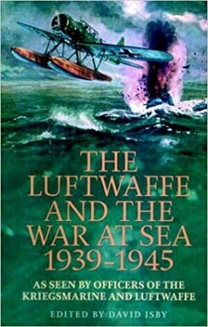 The Luftwaffe And The War At Sea 1939-1945: As Seen By Officers Of The Kriegsmarine And Luftwaffe by David Isby