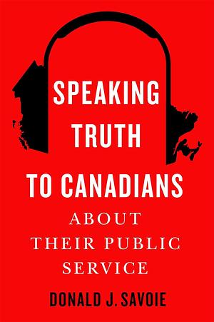 Speaking Truth to Canadians about Their Public Service by Donald J Savoie