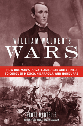 William Walker's Wars: How One Man's Private American Army Tried to Conquer Mexico, Nicaragua, and Honduras by Scott Martelle