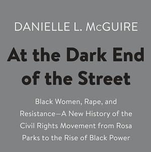 At the Dark End of the Street: Black Women, Rape, and Resistance—A New History of the Civil Rights Movement from Rosa Parks to the Rise of Black Power by Danielle L. McGuire
