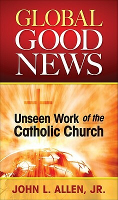Global Good News: Unseen Work of the Catholic Church by John Allen