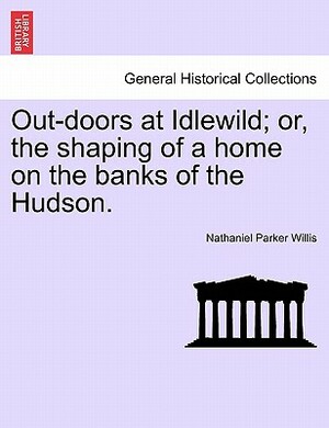 Out-Doors at Idlewild; Or, the Shaping of a Home on the Banks of the Hudson. by Nathaniel Parker Willis