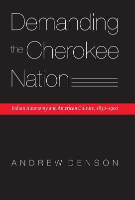 Demanding the Cherokee Nation: Indian Autonomy and American Culture, 1830-1900 by Andrew Denson