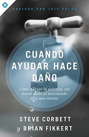 Cuando ayudar hace daño: Cómo aliviar la pobreza, sin lastimar a los pobres ni a uno mismo by Steve Corbett, Steve Corbett, Brian Fikkert