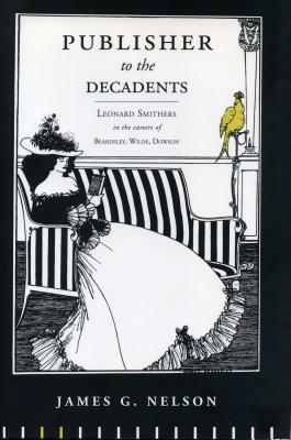 Publisher to the Decadents: Leonard Smithers in the Careers of Beardsley, Wilde, and Dowson by James G. Nelson