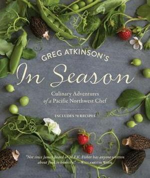 Greg Atkinson's In Season: Culinary Adventures of a Pacific Northwest Chef by Charity Burggraaf, Greg Atkinson