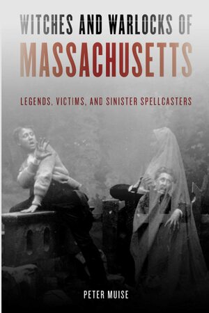 Witches and Warlocks of Massachusetts: Legends, Victims and Sinister Spellcasters by Peter Muise