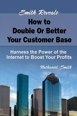 Smith Reveals: How to Double Or Better Your Customer Base: Harness the Power of the Internet to Boost Your Profits by Nathaniel Smith