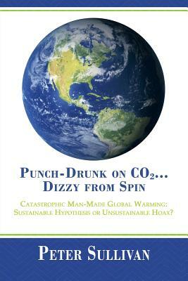 Punch-Drunk on Co2...Dizzy from Spin: Catastrophic Man-Made Global Warming Sustainable Hypothesis or Unsustainable Hoax? by Peter Sullivan
