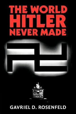 The World Hitler Never Made: Alternate History and the Memory of Nazism by Gavriel D. Rosenfeld