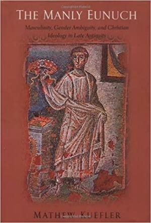 The Manly Eunuch: Masculinity, Gender Ambiguity, and Christian Ideology in Late Antiquity by Mathew Kuefler