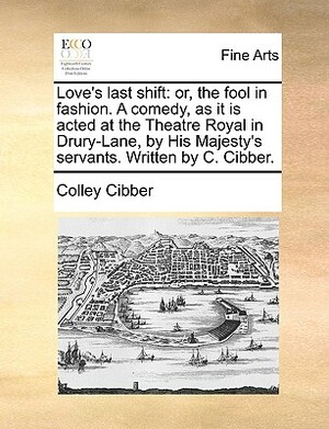 Love's Last Shift: Or, the Fool in Fashion. a Comedy, as It Is Acted at the Theatre Royal in Drury-Lane, by His Majesty's Servants. Writt by Colley Cibber