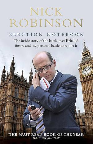 Nick Robinson's Election Notebook: The Inside Story of the Bare-Knuckle Fight Over Britain's Future by Nick Robinson, Nick Robinson