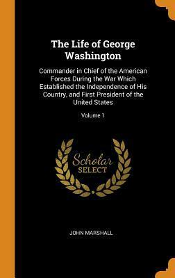 The Life of George Washington: Commander in Chief of the American Forces During the War Which Established the Independence of His Country, and First President of the United States; Volume 1 by John Marshall