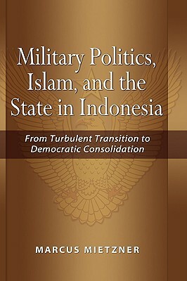 Military Politics, Islam and the State in Indonesia: From Turbulent Transition to Democratic Consolidation by Marcus Mietzner