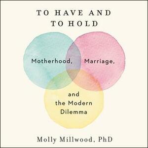 To Have and to Hold: Motherhood, Marriage, and the Modern Dilemma by Molly Millwood