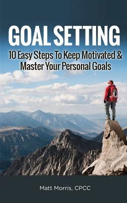 Goal Setting: 10 Easy Steps To Keep Motivated & Master Your Personal Goals by Matt Morris