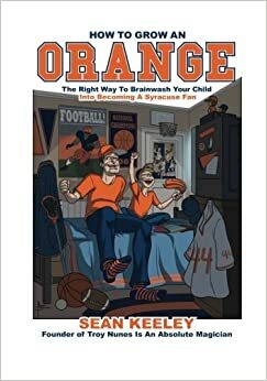 How To Grow An Orange: The Right Way To Brainwash Your Child Into Becoming A Syracuse Fan by Sean Keeley