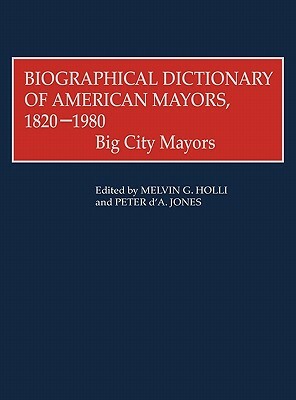Biographical Dictionary of American Mayors, 1820-1980: Big City Mayors by Melvin G. Holli, Peter d'A. Jones