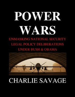 Power Wars: Unmasking National Security Legal Policy Deliberations Under Bush & Obama by Charlie Savage