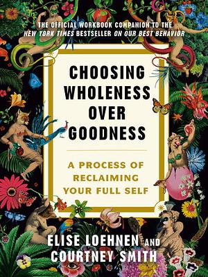 Choosing Wholeness Over Goodness: A Process for Reclaiming Your Full Self by Courtney Smith, Elise Loehnen