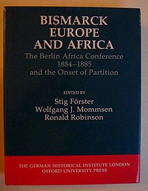 Bismarck, Europe, and Africa: The Berlin Africa Conference 1884-1885 and the Onset of Partition by Wolfgang J. Mommsen, Stig Förster, Ronald Robinson