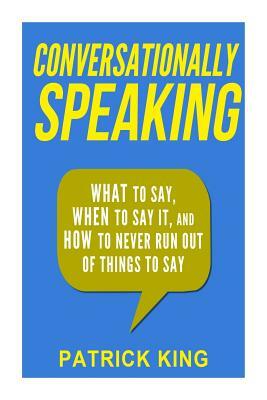 Conversationally Speaking: WHAT to Say, WHEN to Say It, and HOW to Never Run Out of Things to say by Patrick King