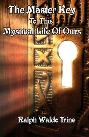 The Master Key To This Mystical Life Of Ours by Ralph Waldo Trine