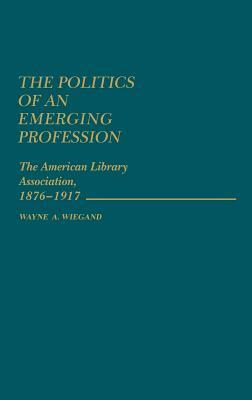 The Politics of an Emerging Profession: The American Library Association, 1876-1917 by Unknown, Wayne A. Wiegand