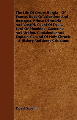 The Life Of Cesare Borgia - Of France, Duke Of Valentines And Romagna, Prince Of Andria And Venafri, Count Of Dyois, Lord Of Piombino, Camerino And Ur by Rafael Sabatini