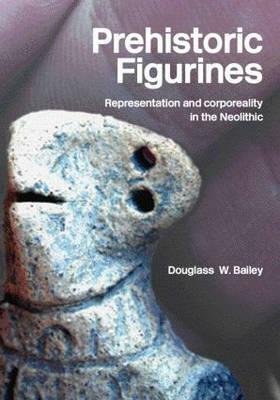 Prehistoric Figurines: Corporeality and Representation in the Neolithic by Douglass Bailey