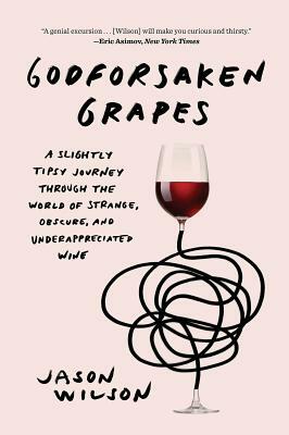 Godforsaken Grapes: A Slightly Tipsy Journey Through the World of Strange, Obscure, and Underappreciated Wine by Jason Wilson