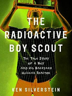 The Radioactive Boy Scout: The True Story of a Boy and His Backyard Nuclear Reactor by Ken Silverstein
